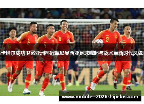 卡塔尔成功卫冕亚洲杯冠军彰显西亚足球崛起与战术革新时代风貌