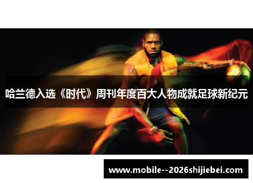 哈兰德入选《时代》周刊年度百大人物成就足球新纪元 哈兰德入选《时代》周刊年度百大人物成就足球新纪元