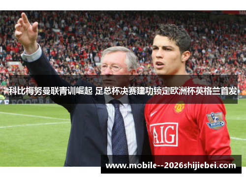 科比梅努曼联青训崛起 足总杯决赛建功锁定欧洲杯英格兰首发