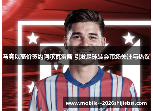 马竞以高价签约阿尔瓦雷斯 引发足球转会市场关注与热议