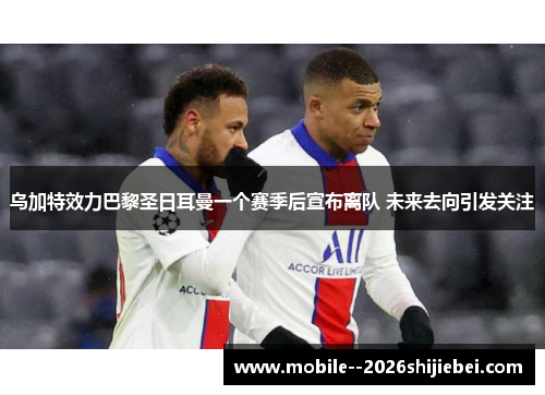 乌加特效力巴黎圣日耳曼一个赛季后宣布离队 未来去向引发关注 乌加特效力巴黎圣日耳曼一个赛季后宣布离队 未来去向引发关注