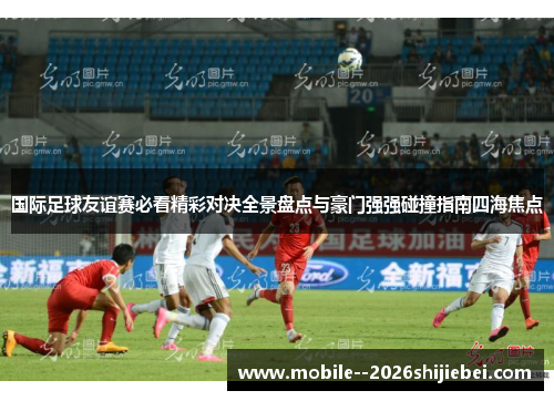 国际足球友谊赛必看精彩对决全景盘点与豪门强强碰撞指南四海焦点